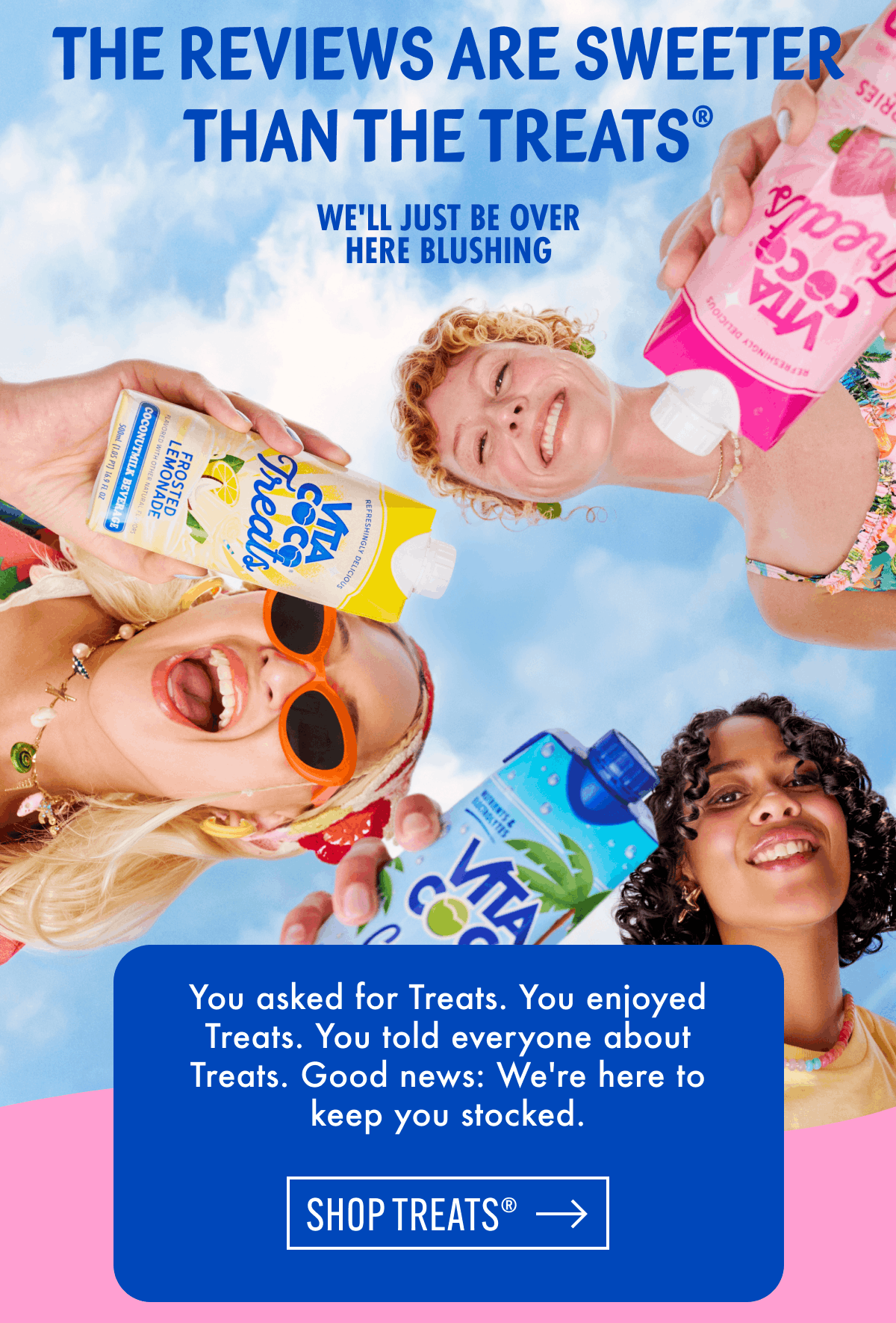 The reviews are sweeter than the Treats® | We'll just be over here blushing | You asked for Treats. You enjoyed Treats. You told everyone about Treats. Good news: We're here to keep you stocked. | Shop treats®