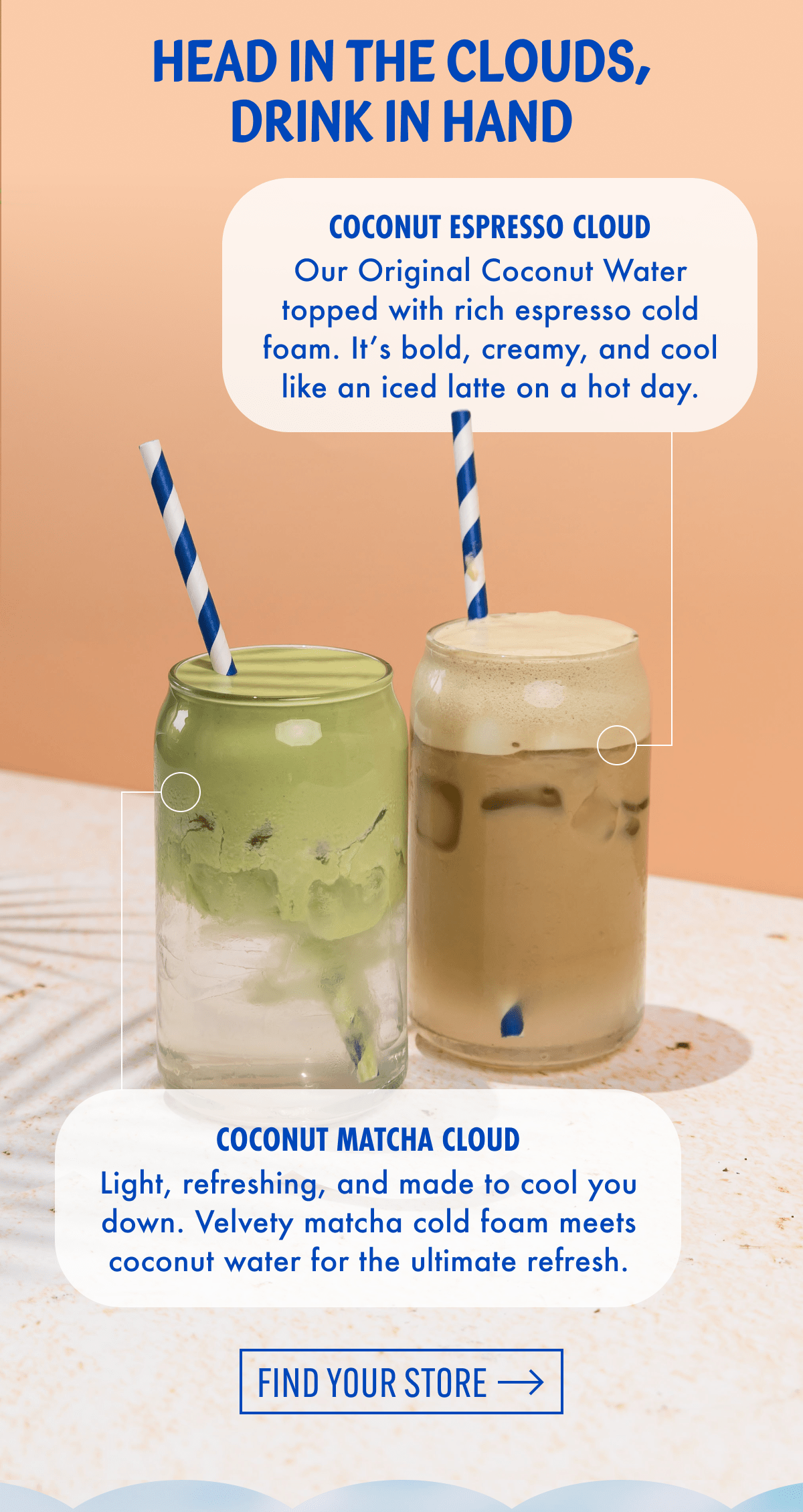 Head in the clouds, drink in hand | Coconut Espresso Cloud | Our Original Coconut Water topped with rich espresso cold foam. It's bold, creamy, and cool like an iced latte on a hot day. | Coconut matcha Cloud | Light, refreshing, and made to cool you down. Velvety matcha cold foam meets coconut water for the ultimate refresh. | Find your store