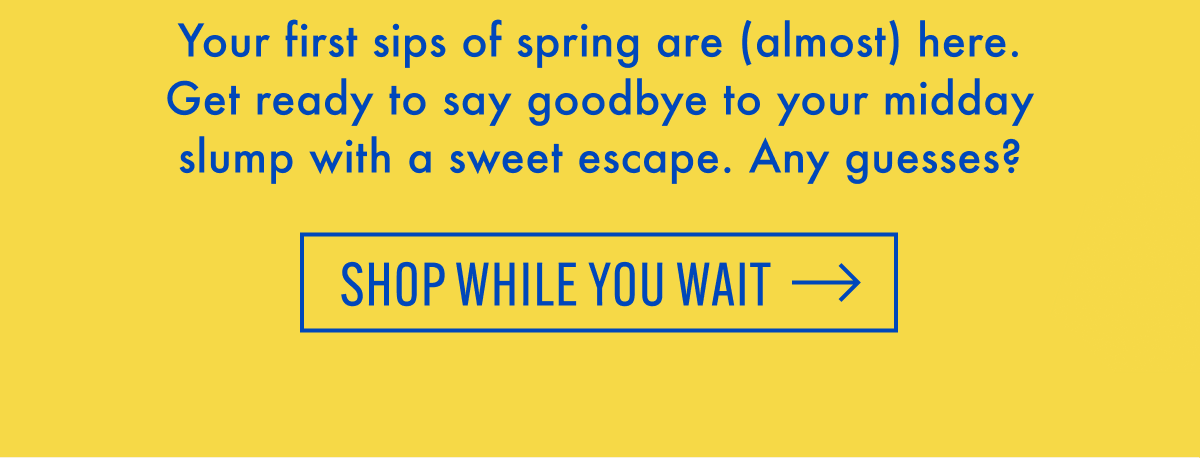 Your first sips of spring are (almost) here. Get ready to say goodbye to your midday slump with a sweet escape. Any guesses? | Shop While You Wait