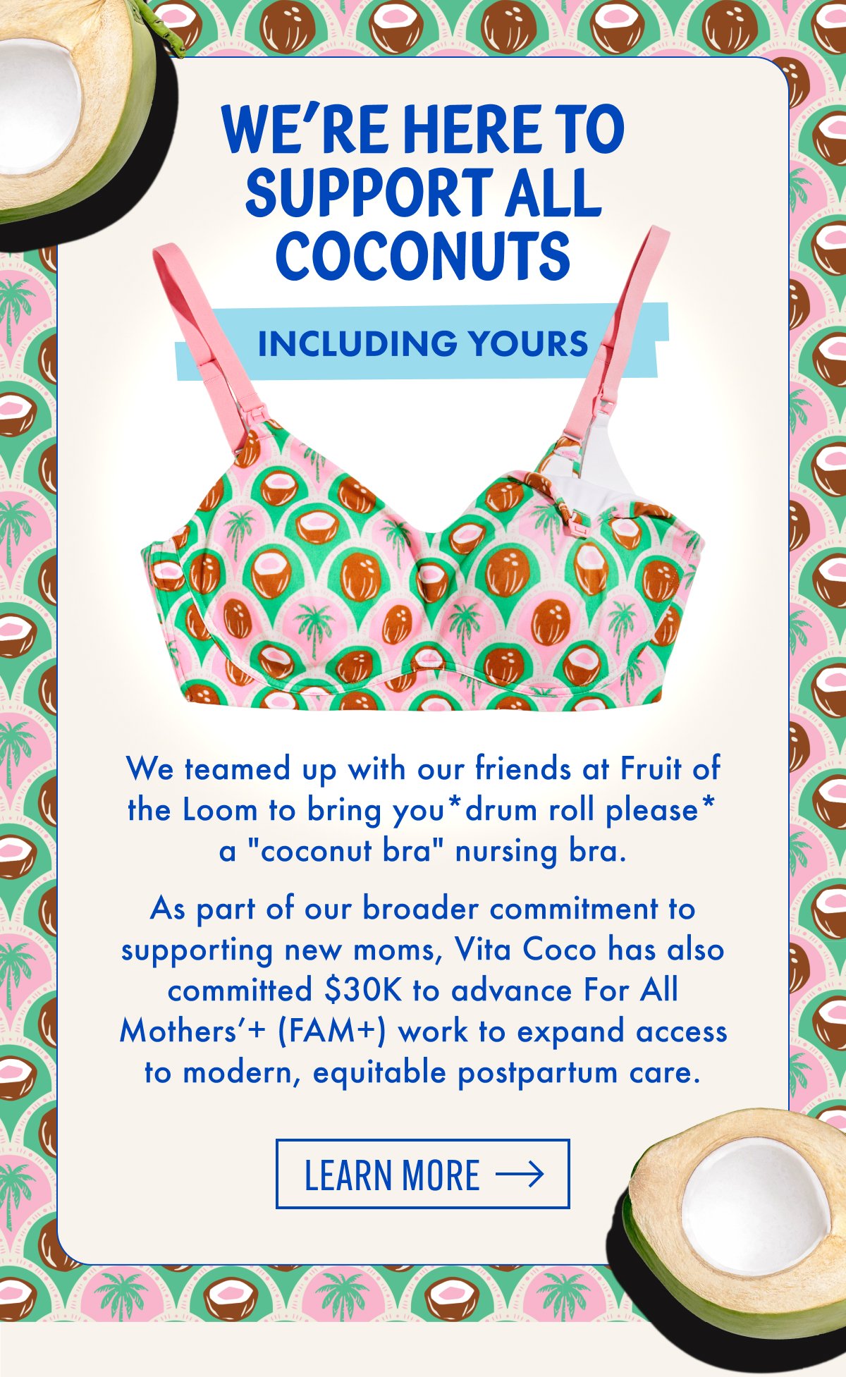 We're Here To Support All Coconuts Including Yours | We teamed up with our friends at Fruit of the Loom to bring you*drum roll please* a "coconut bra" nursing bra. As part of our broader commitment to supporting new moms, Vita Coco has also committed $30K to advance For All Mothers'+ (FAM+) work to expand access to modern, equitable postpartum care. | Learn More