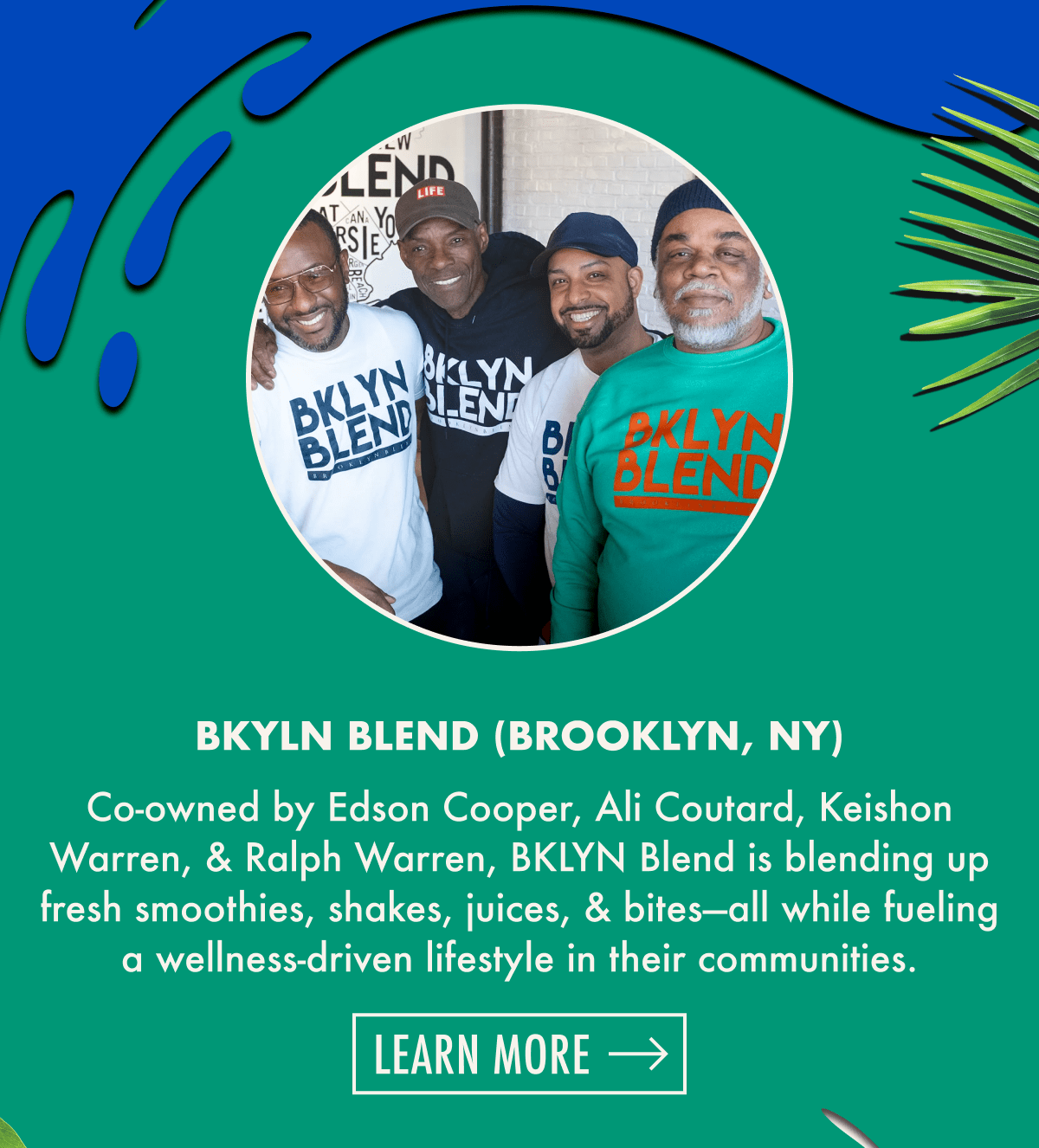 BKLYN Blend (Brooklyn, NY) | Co-owned by Edson Cooper, Ali Coutard, Keishon Warren, & Ralph Warren, BKLYN Blend is blending up fresh smoothies, shakes, juices, & bites-all while fueling a wellness-driven lifestyle in their communities. | Learn more