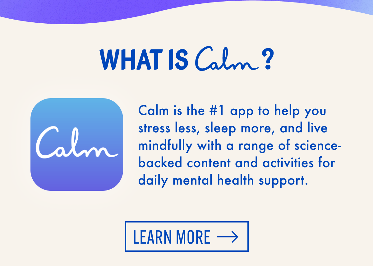 What is Calm? | Calm is the #1 app to help you stress less, sleep more, and live mindfully with a range of science-backed content and activities for daily mental health support. | Learn more