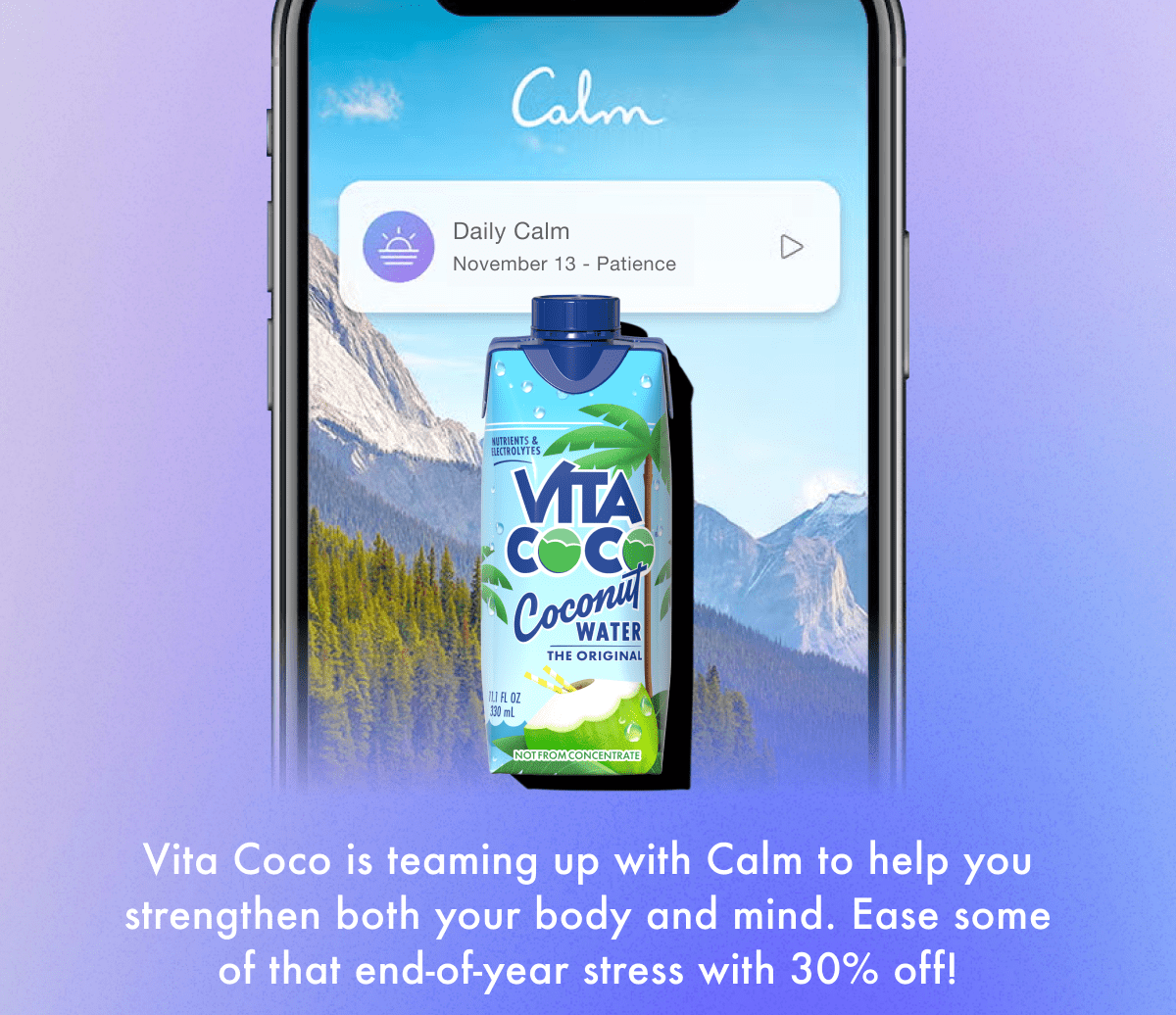 Vita Coco is teaming up with Calm to help you strengthen both your body and mind. Ease some of that end-of-year stress with 30% off!
