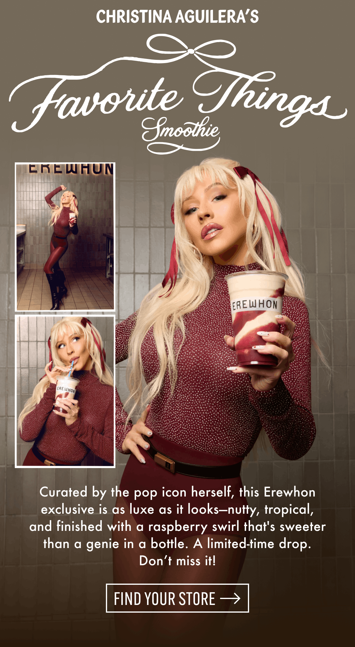 Christina Aguilera's Favorite Things Smoothie | Curated by the pop icon herself, this Erewhon exclusive is as luxe as it looks-nutty, tropical, and finished with a raspberry swirl that's sweeter than a genie in a bottle. A limited-time drop. Don't miss it! | Find Your Store