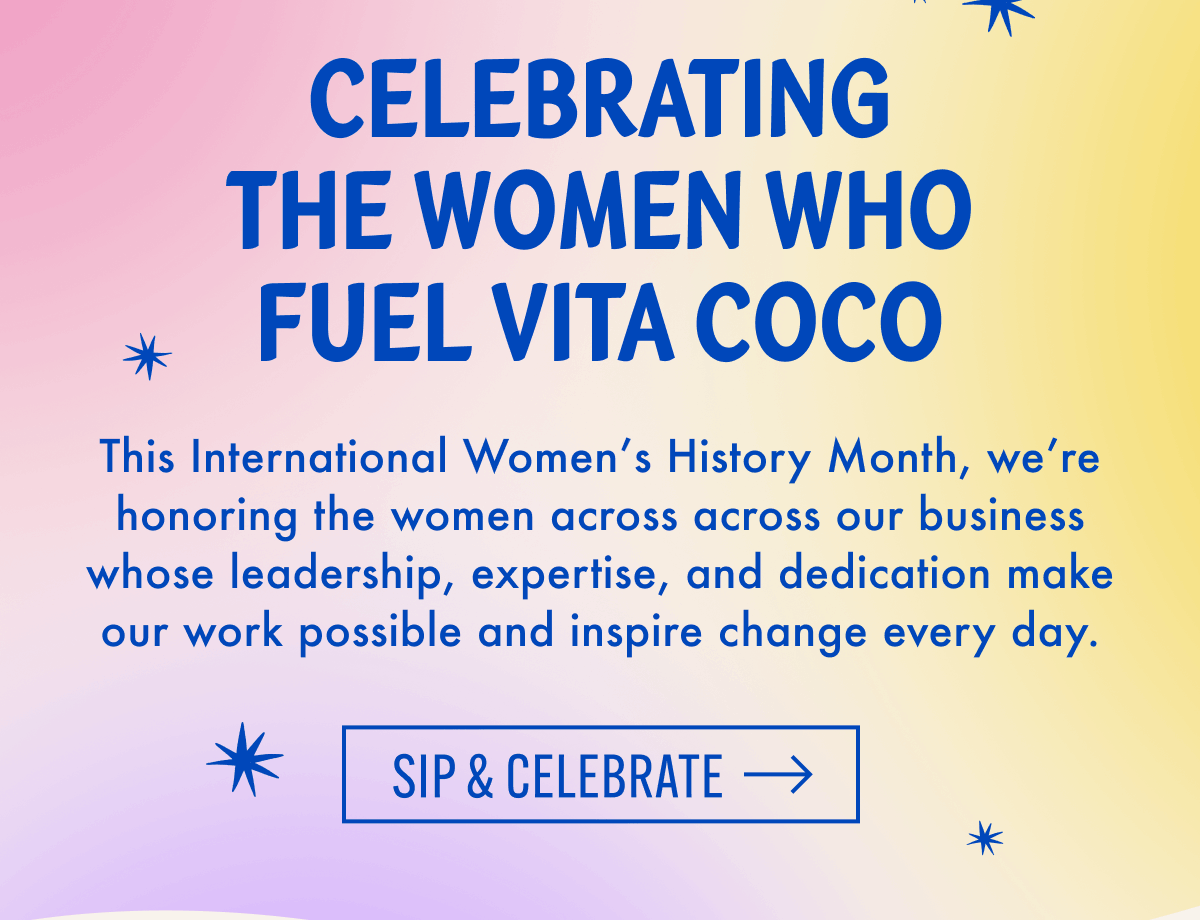 Celebrating The Women Who Fuel Vita Coco | This International Women's History Month, we're honoring the women across across our business whose leadership, expertise, and dedication make our work possible and inspire change every day. | Sip & celebrate