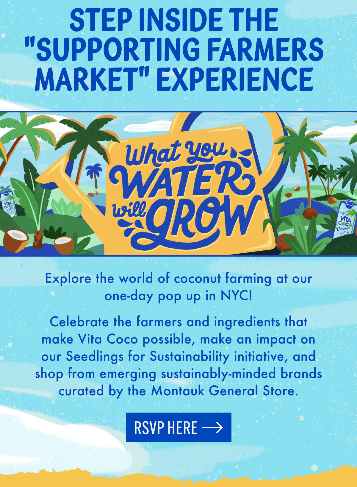 Step Inside the "Supporting Farmers Market" Experience | Explore the world of coconut farming at our one-day pop up in NYC! | Celebrate the farmers and ingredients that make Vita Coco possible, make an impact on our Seedlings for Sustainability initiative, and shop from emerging sustainably-minded brands curated by the Montauk General Store. | RSVP here