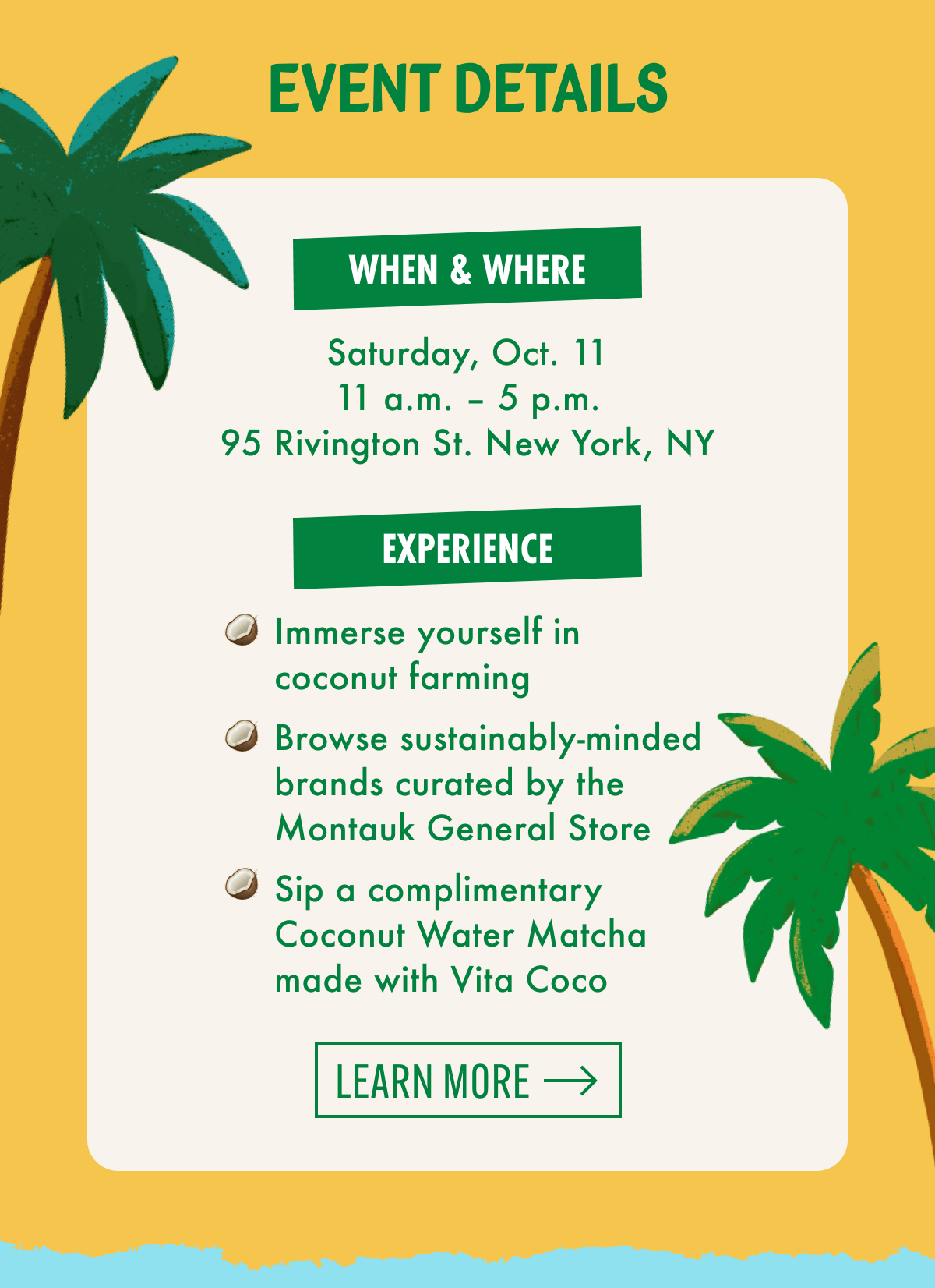 Event Details | When & where | Saturday, Oct. 11 | 11 a.m. - 5 p.m. | 95 Rivington St. New York, NY | Experience | Immerse yourself in coconut farming | Browse sustainably-minded brands curated by the Montauk General Store | Sip a complimentary Coconut Water Matcha made with Vita Coco | Learn more