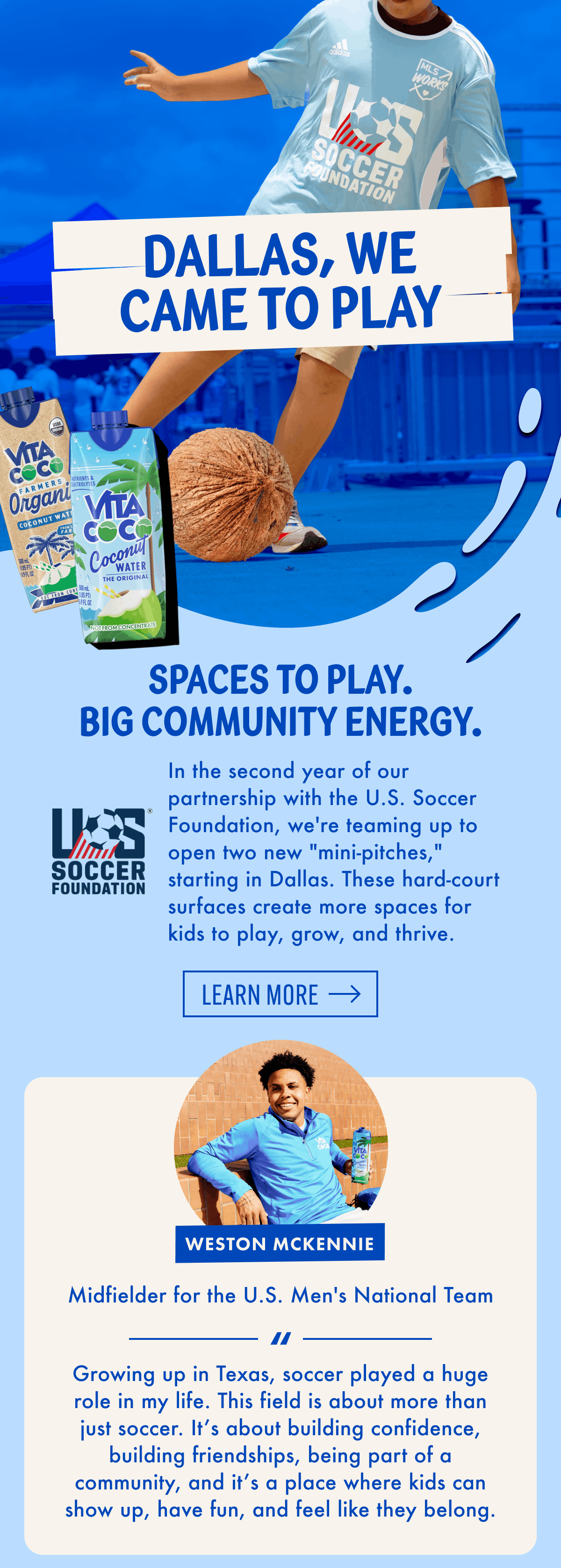 Dallas, we came to play | Spaces to play. Big community energy. | In the second year of our partnership with the U.S. Soccer Foundation, we're teaming up to open two new "mini-pitches," starting in Dallas. These hard-court surfaces create more spaces for kids to play, grow, and thrive. | LEARN MORE | Weston Mckennie | Midfielder for the U.S. Men's National Team | 