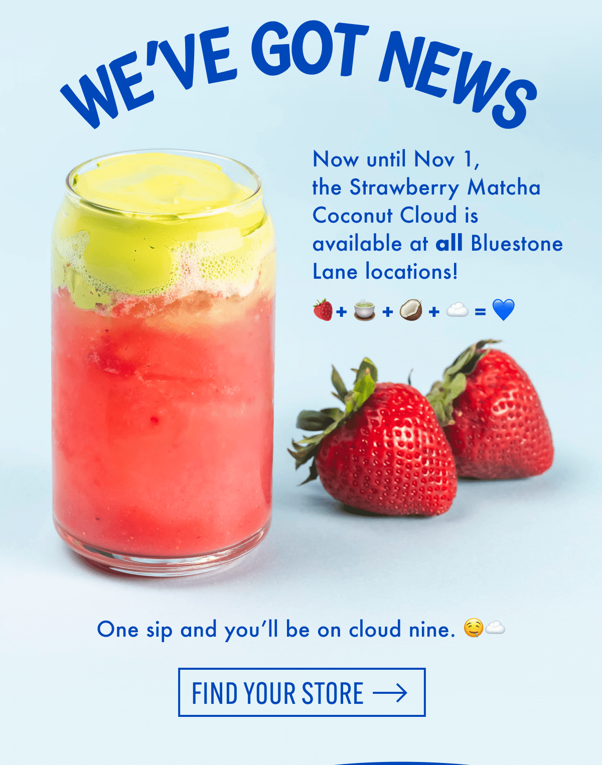 We've got news | Now until Nov 1, the Strawberry Matcha Coconut Cloud is available at all Bluestone Lane locations! One sip and you'll be on cloud nine. | Find your store