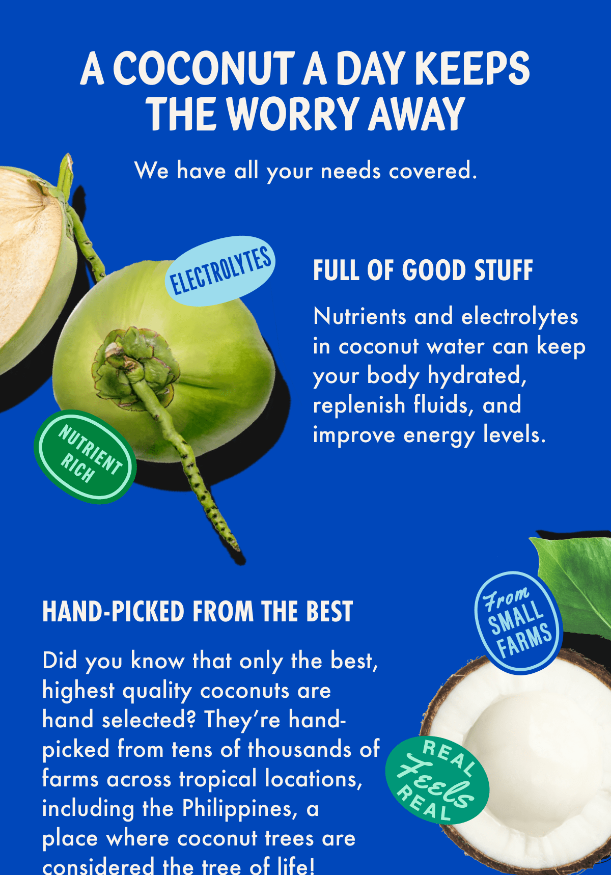 A Coconut a day keeps the worry away | We have all your needs covered. | Full of Good Stuff - Nutrients and electrolytes in coconut water can keep your body hydrated, replenish fluids, and improve energy levels. | Hand-Picked from the best - Did you know that only the best, highest quality coconuts are hand selected? They're hand-picked from tens of thousand of farms across tropical locations, including the Philippines, a place where coconut trees are considered the tree of life!