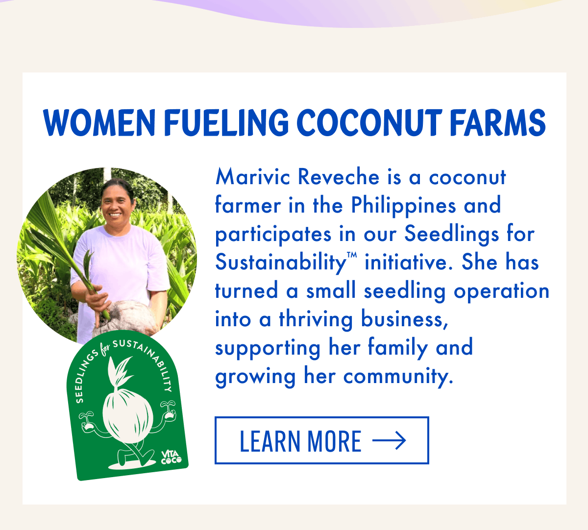 Women Fueling Coconut Farms | Marivic Reveche is a coconut farmer in the Philippines and participates in our Seedlings for Sustainability™ initiative. She has turned a small seedling operation into a thriving business, supporting her family and growing her community. | Learn more