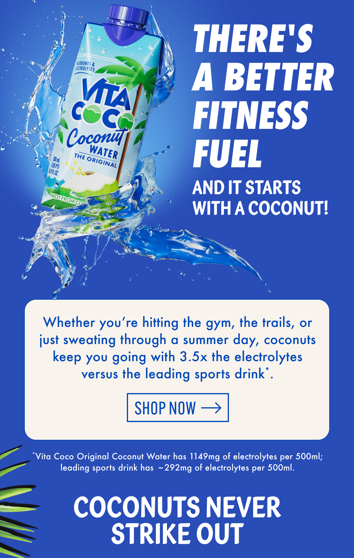 There's a better fitness fuel | And it starts with a coconut! | Whether you're hitting the gym, the trails, or just sweating through a summer day, coconuts keep you going with 3.5x the electrolytes versus the leading sports drink*. | Shop now | *Vita Coco Original Coconut Water has 1149mg of electrolytes per 500ml; leading sports drink has 292mg of electrolytes per 500ml. | Coconuts never strike out