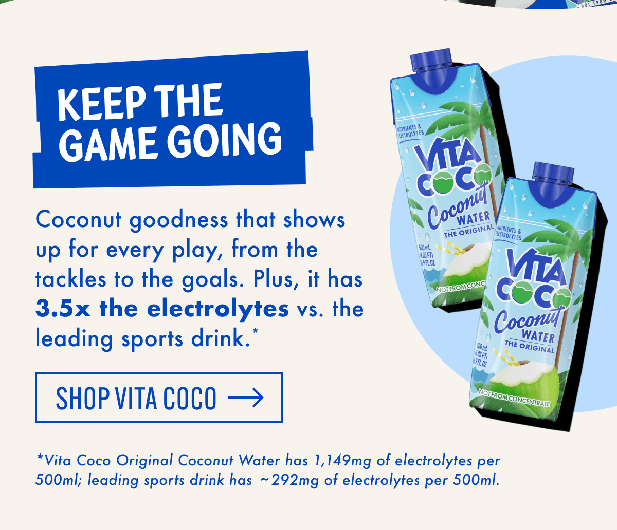 Keep the game going | Coconut goodness that shows up for every play, from the tackles to the goals. Plus, it has 3.5x the electrolytes vs. the leading sports drink.* | Shop Vita Coco | *Vita Coco Original Coconut Water has 1,149mg of electrolytes per 500ml; leading sports drink has ~292mg of electrolytes per 500ml.