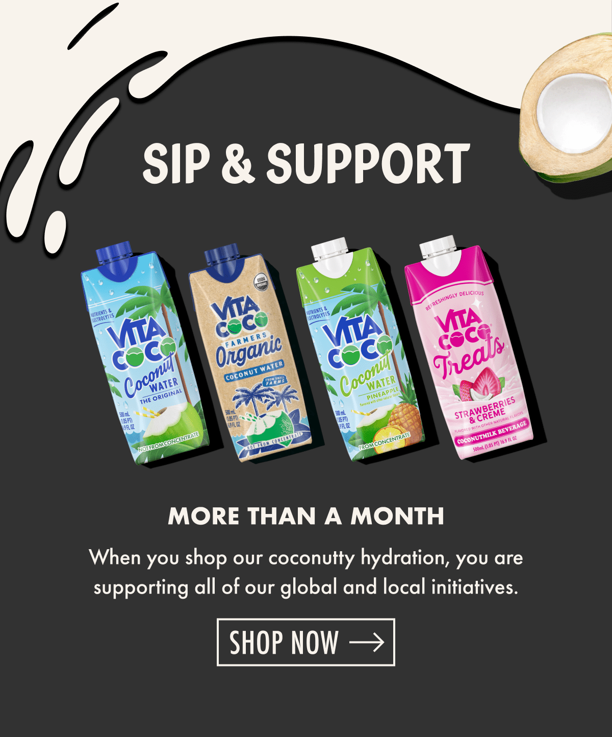 Sip & Support | More than a month | When you shop our coconutty hydration, you are supporting all of our global and local initiatives. | Shop now