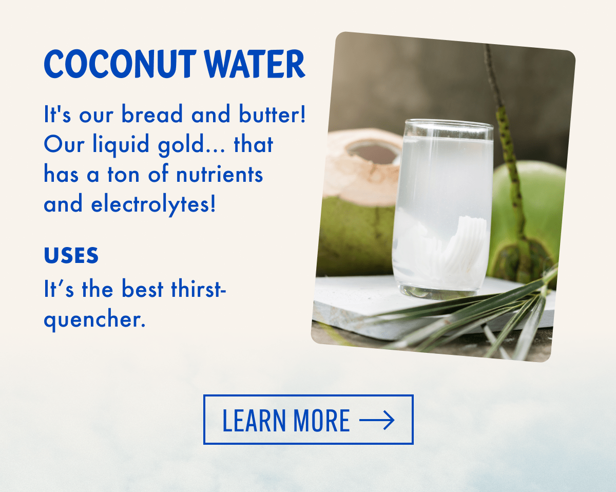 Coconut Water | It's our bread and butter! Our liquid gold.. that has a ton of nutrients and electrolytes! | Uses - It's the best thirst-quencher. | Learn More
