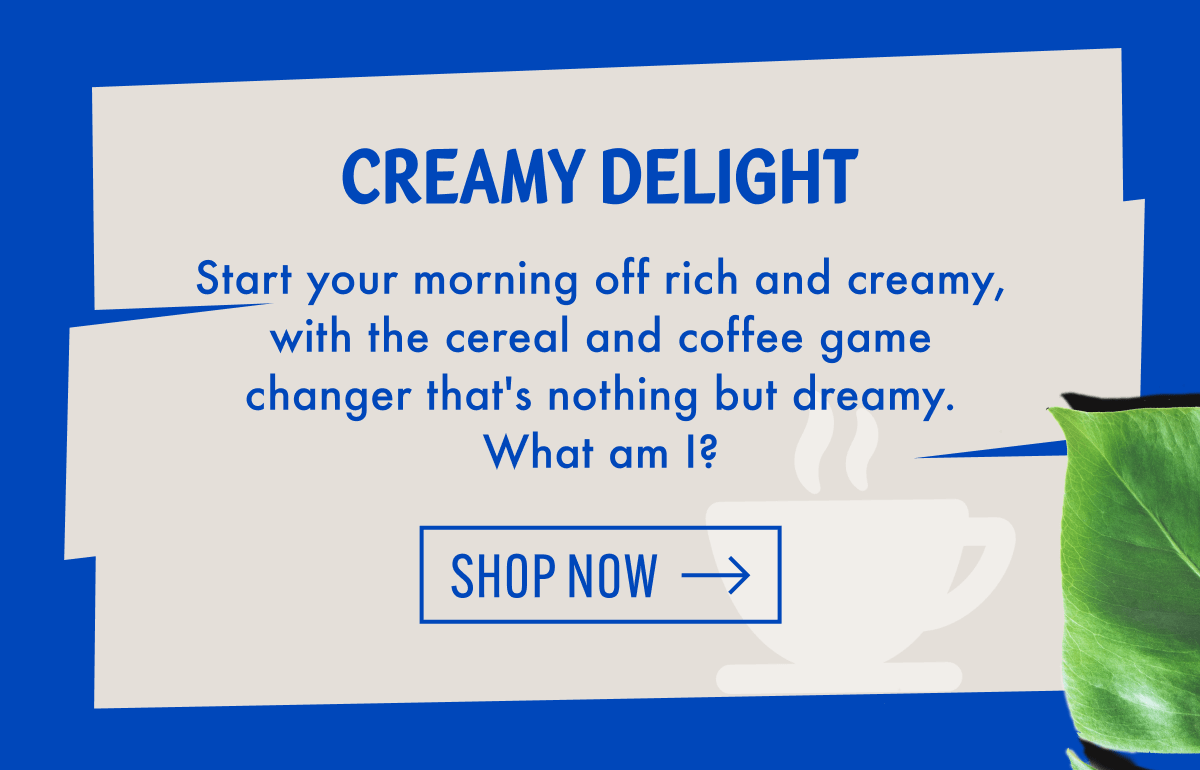 Creamy Delight | Start your morning off rich and creamy, with the cereal and coffee game changer that's nothing but dreamy. What am I? | Shop now