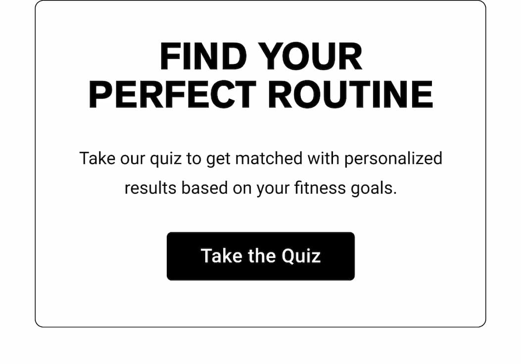 FIND YOUR PERFECT ROUTINE  Take our quiz to get matched with personalized results based on your fitness goals.  [[Take the Quiz]]