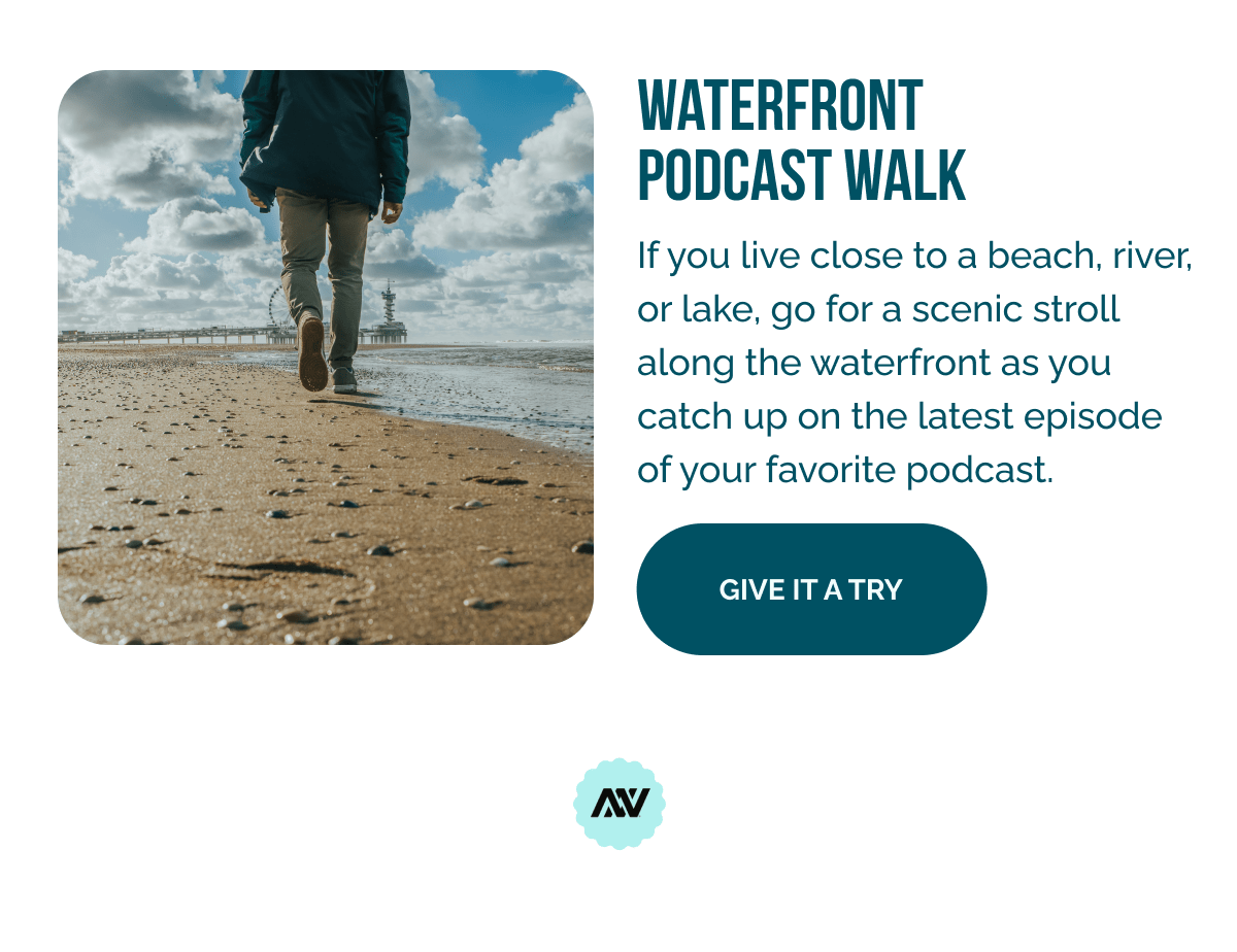 Waterfront Podcast Walk   If you live close to a beach, river, or lake, go for a scenic stroll along the waterfront as you catch up on the latest episode of your favorite podcast.