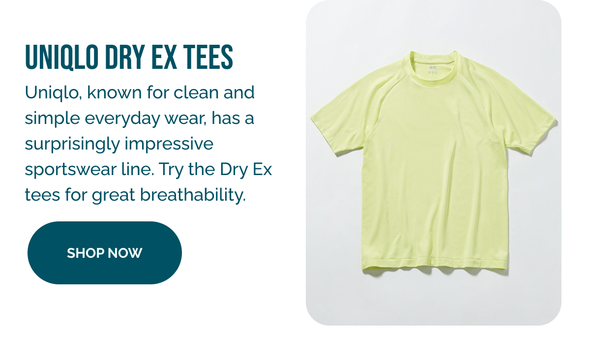 UNIQLO DRY EX TEES Uniglo, known for clean and simple everyday wear, has a surprisingly impressive sportswear line. Try the Dry Ex tees for great breathability. SHOP NOW 