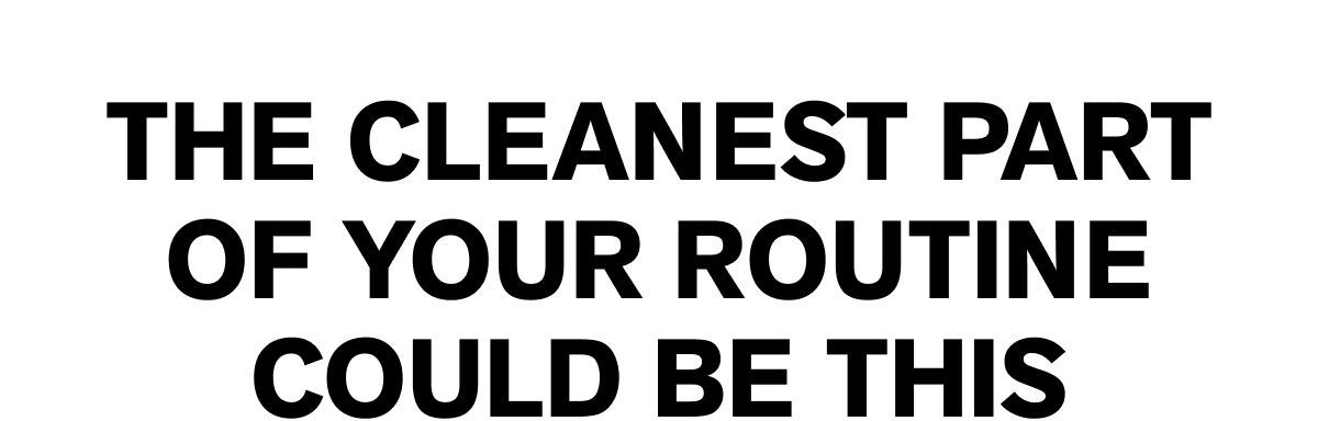 THE CLEANEST PART OF YOUR ROUTINE COULD BE THIS