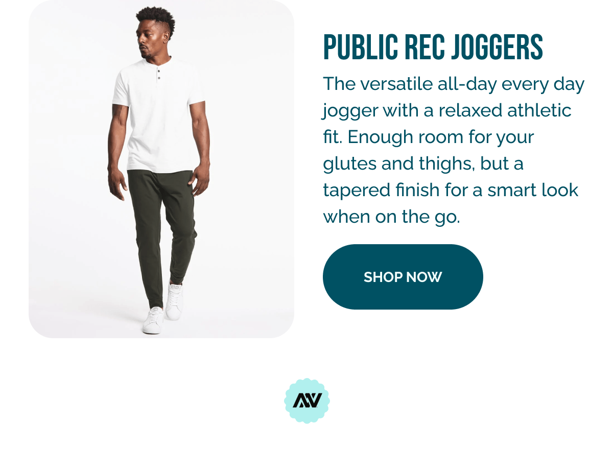 ' PUBLIC REC JOGGERS The versatile all-day every day jogger with a relaxed athletic fit. Enough room for your glutes and thighs, but a tapered finish for a smart look when on the go. SHOP NOW nv 