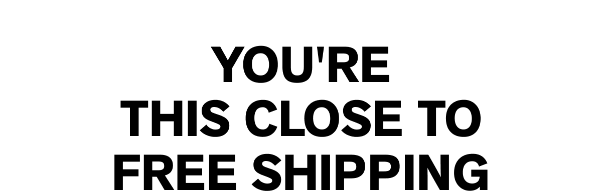 YOU'RE THIS CLOSE TO FREE SHIPPING