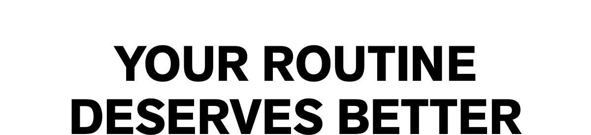 YOUR ROUTINE DESERVES BETTER