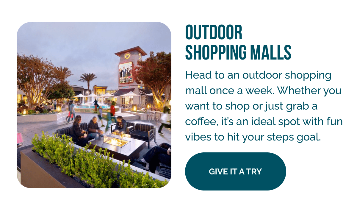 Outdoor Shopping Malls    Head to an outdoor shopping mall once a week. Whether you want to shop or just grab a coffee, it's an ideal spot with fun vibes to hit your steps goal.