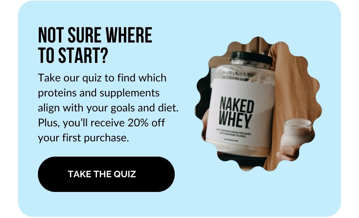 Not sure where to start? Take our quiz to find which proteins and supplements align with your goals and diet. Plus you'll receive 20% off your first purchase. Take the quiz