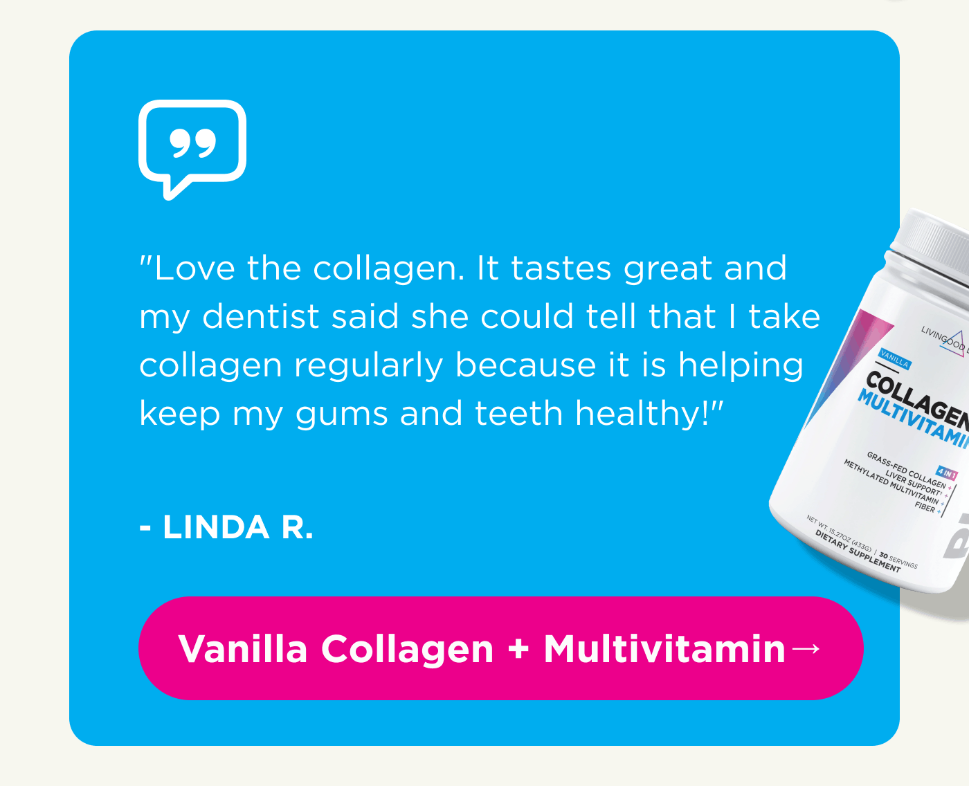 “Love the collagen. It tastes great and my dentist said she could tell that I take collagen regularly because it is helping keep my gums and teeth healthy!” – LINDA R. Vanilla Collagen + Multivitamin →