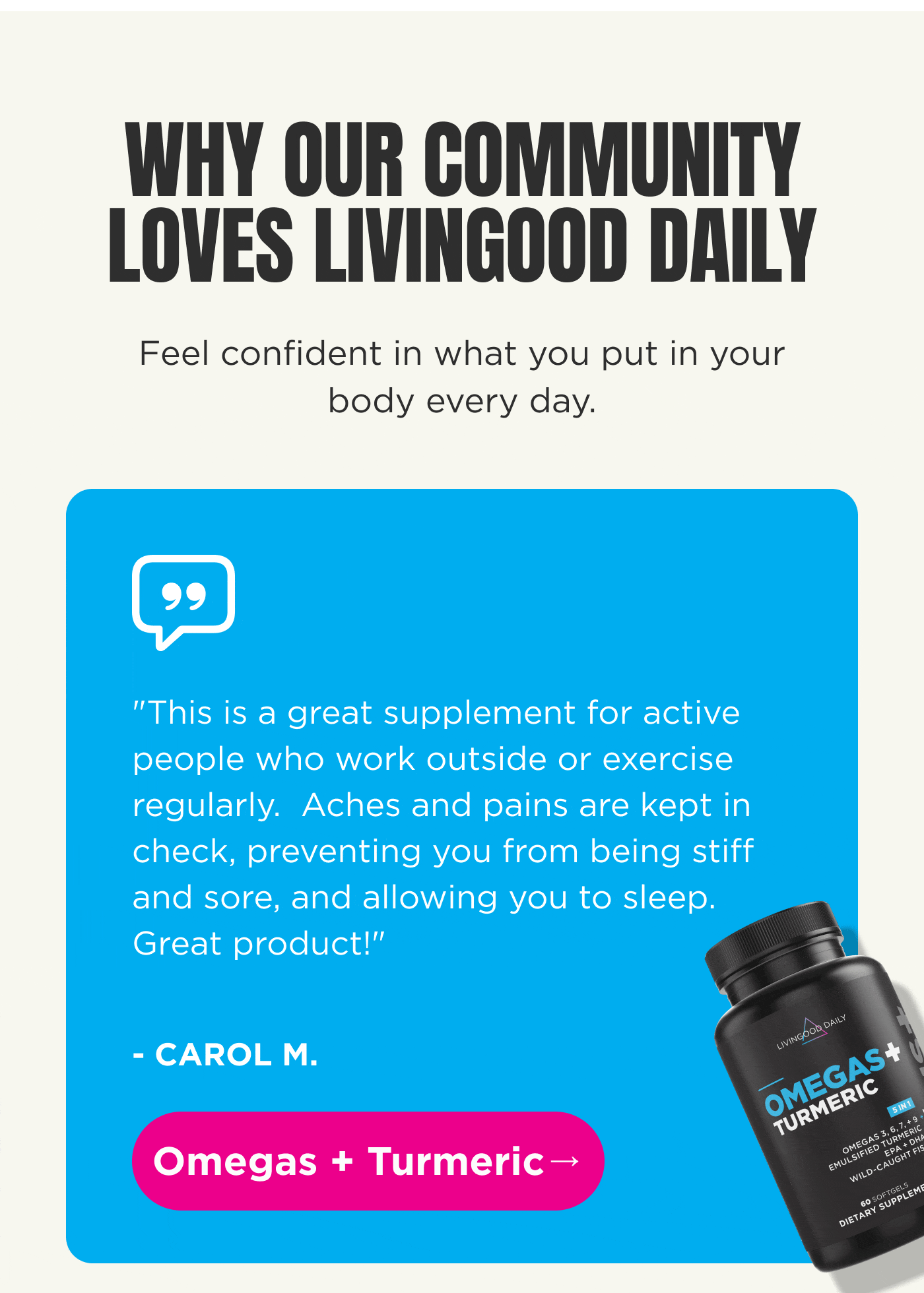 WHY OUR COMMUNITY LOVES LIVINGOOD DAILY Feel confident in what you put in your body every day. “This is a great supplement for active people who work outside or exercise regularly. Aches and pains are kept in check, preventing you from being stiff and sore, and allowing you to sleep. Great product!” – CAROL M. Omegas + Turmeric →