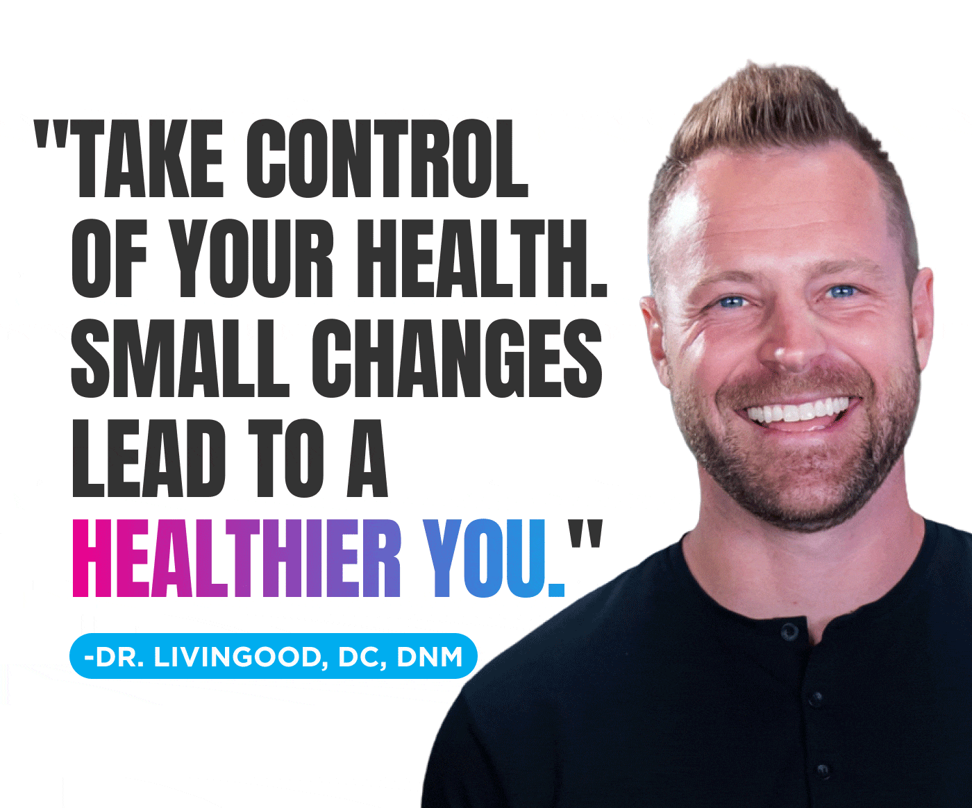 “TAKE CONTROL OF YOUR HEALTH. SMALL CHANGES LEAD TO A HEALTHIER YOU.” – DR. LIVINGOOD, DC, DNM