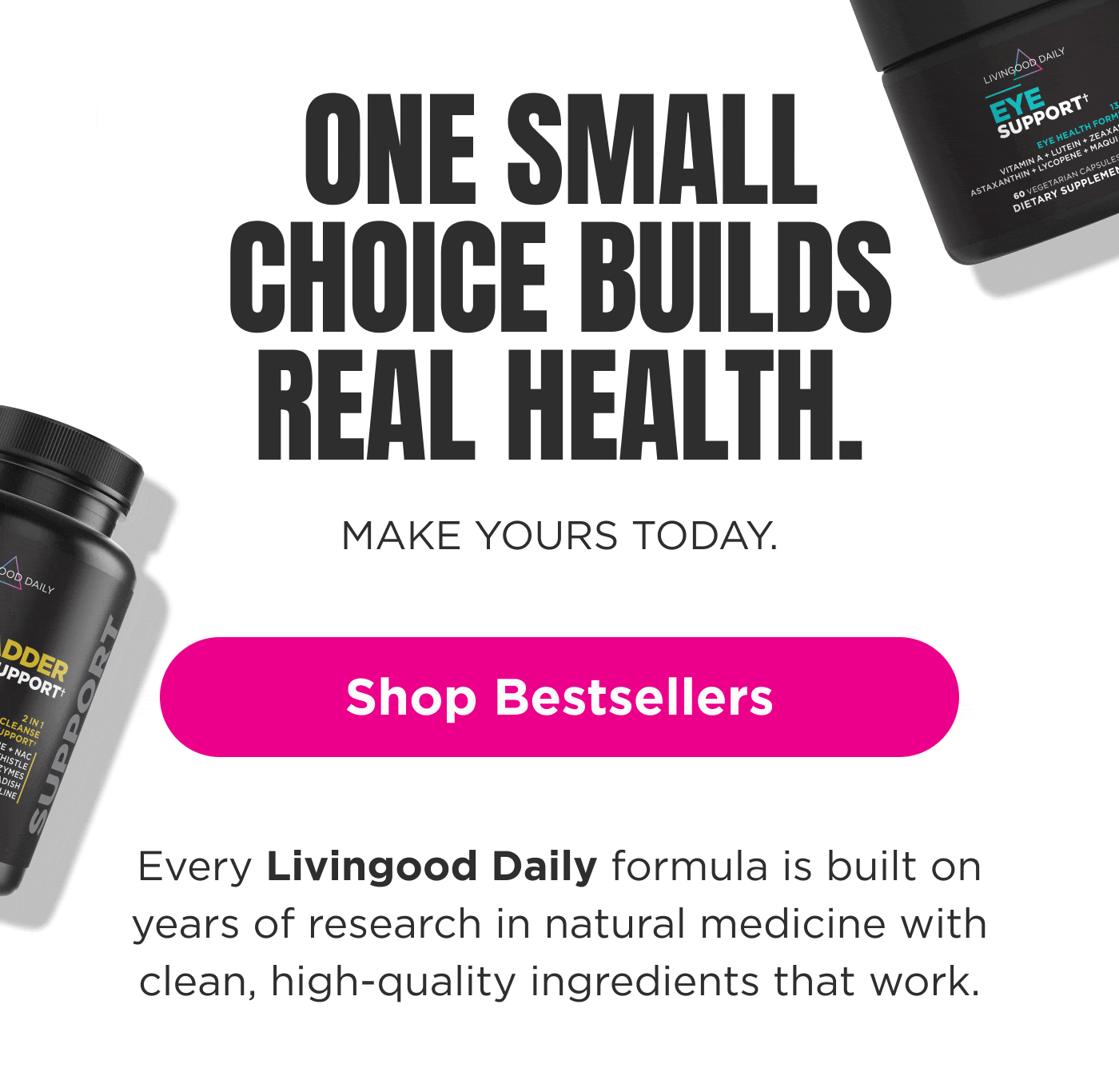 ONE SMALL CHOICE BUILDS REAL HEALTH. MAKE YOURS TODAY. Shop Bestsellers Every Livingood Daily formula is built on years of research in natural medicine with clean, high-quality ingredients that work.