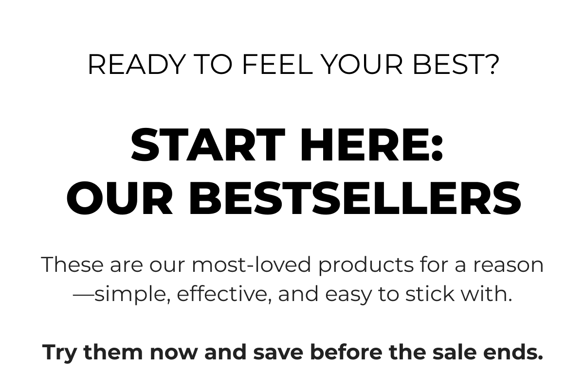 READY TO FEEL YOUR BEST? START HERE: OUR BESTSELLERS - These are our most-loved products for a reason—simple, effective, and easy to stick with. Try them now and save before the sale ends.