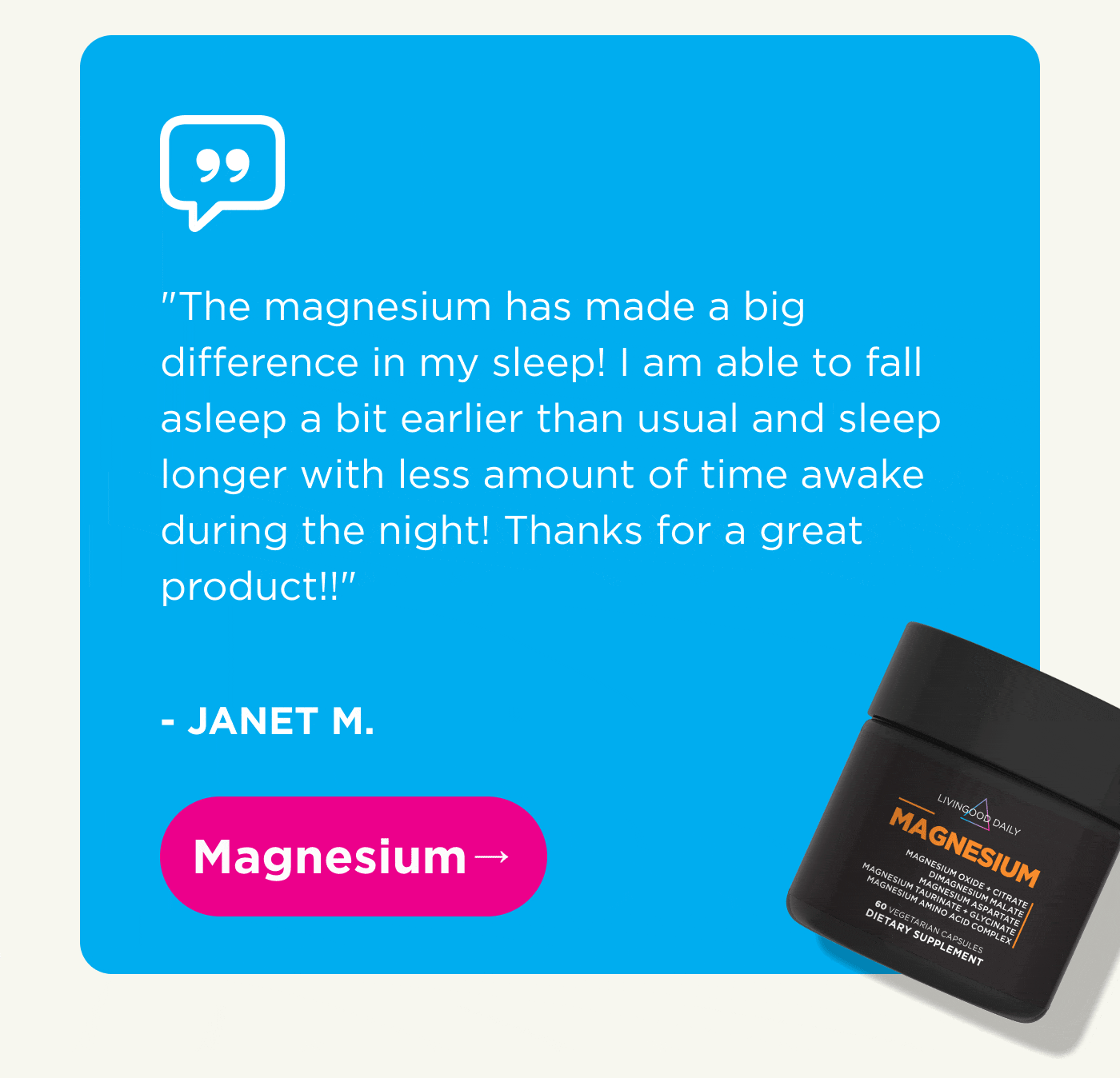 “The magnesium has made a big difference in my sleep! I am able to fall asleep a bit earlier than usual and sleep longer with less amount of time awake during the night! Thanks for a great product!!” – JANET M. Magnesium →