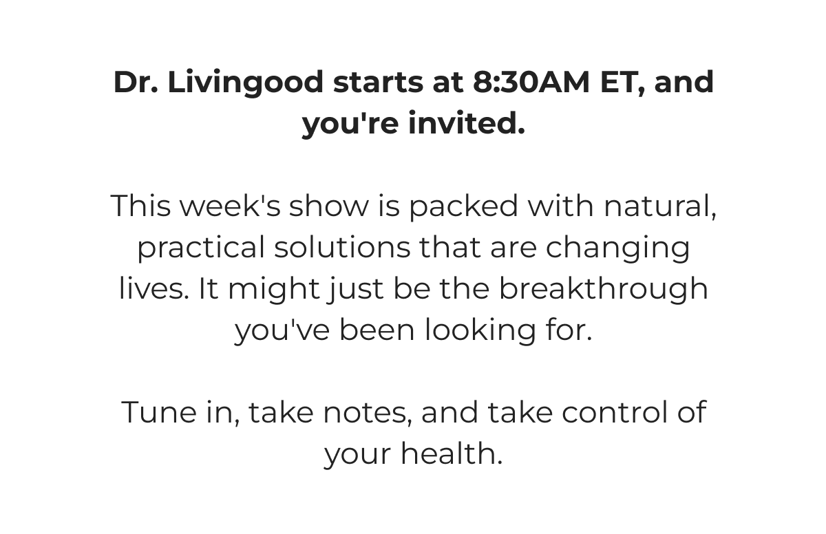 Dr. Livingood starts at 8:30AM ET, and you're invited.   This week's show is packed with natural, practical solutions that are changing lives. It might just be the breakthrough you've been looking for.   Tune in, take notes, and take control of your health.