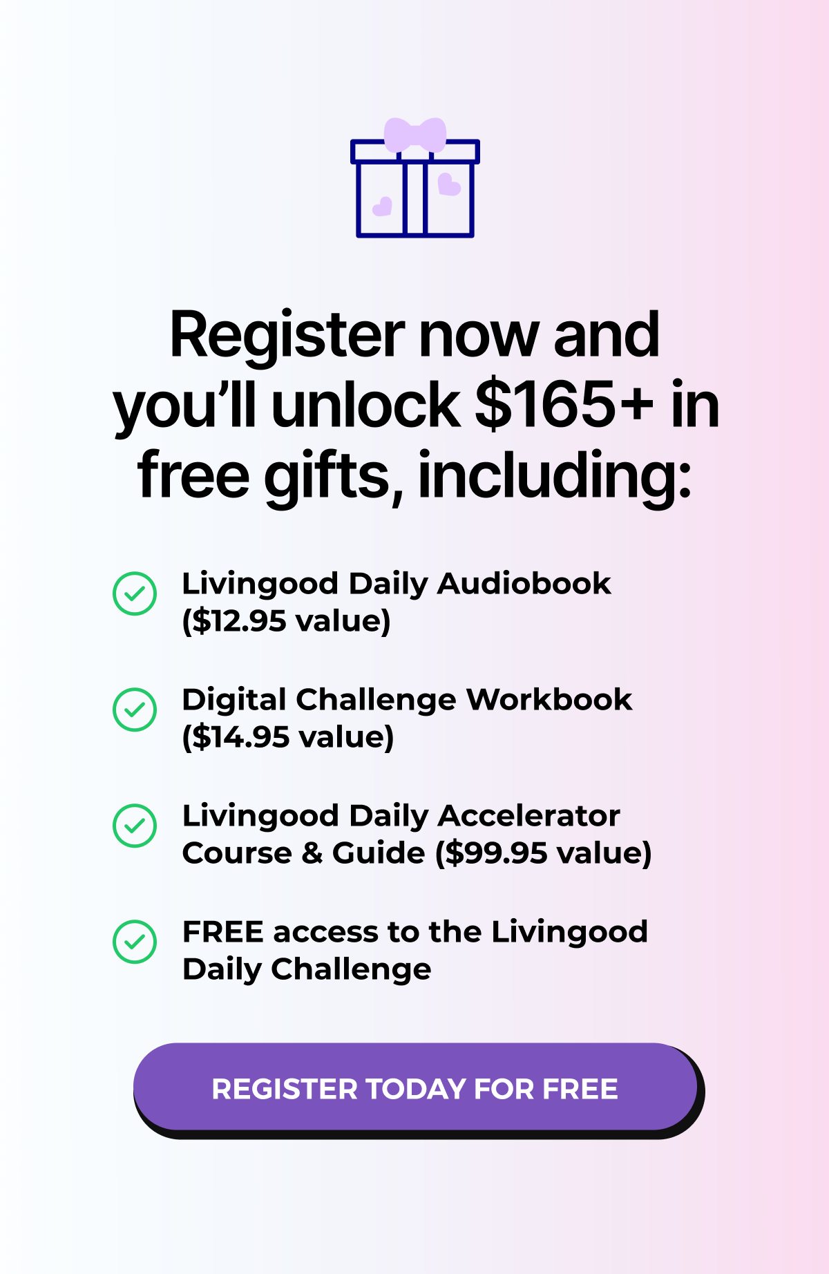 Register now and you'll unlock $165+ in free gifts, including: Livingood Daily Audiobook ($12.95 value) Digital Challenge Workbook ($14.95 value) Livingood Daily Accelerator Course & Guide ($99.95 value) FREE access to the Livingood Daily Challenge