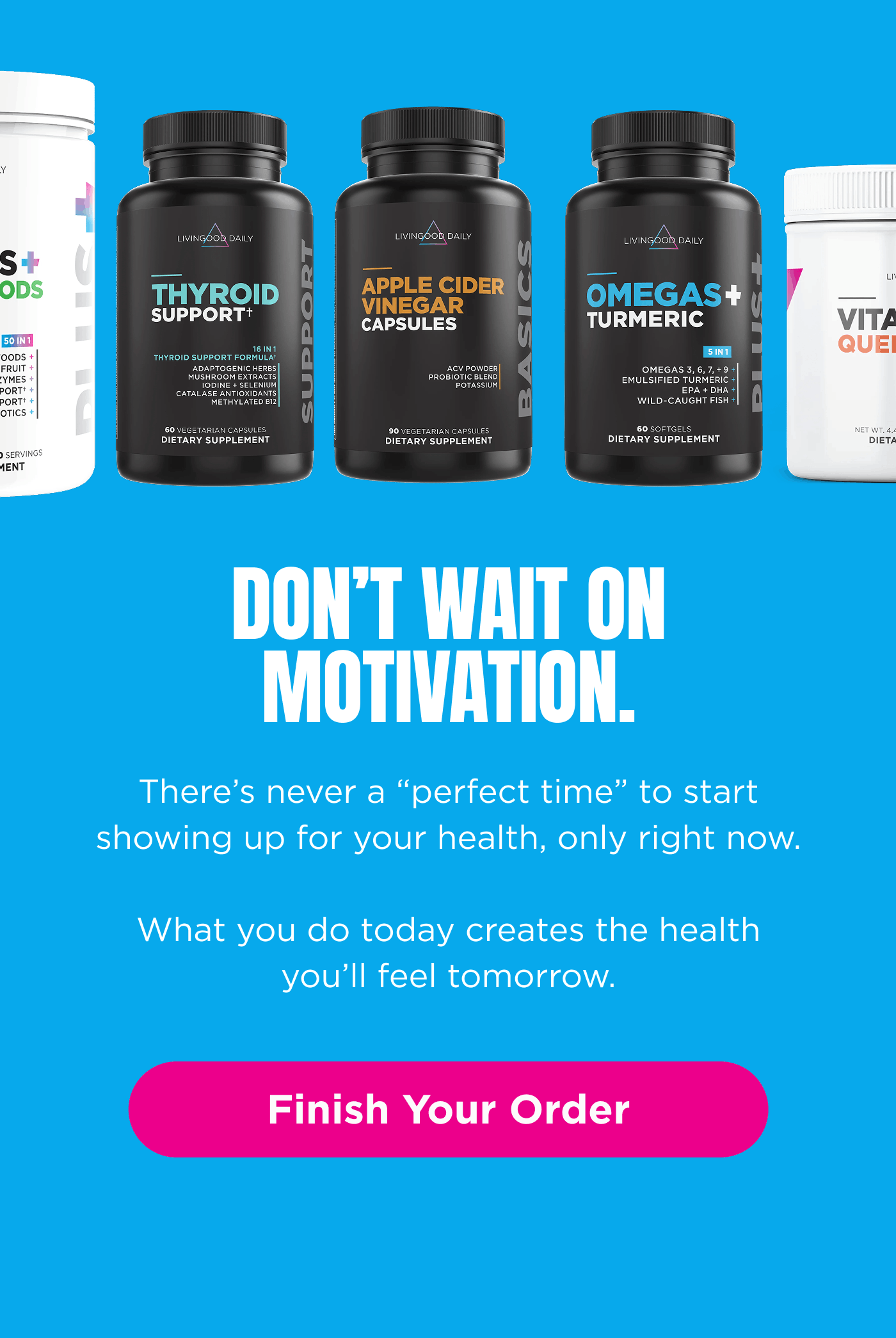 Finish Your Order. Don’t wait on motivation. Don’t wait on later.   There’s never a “perfect time” to start showing up for your health, only right now.   What you do today creates the health you’ll feel tomorrow. Finish Your Order 