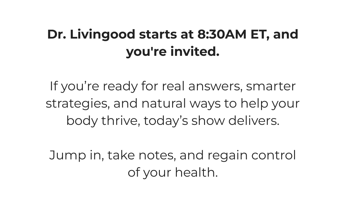 Dr. Livingood starts at 8:30AM ET, and you're invited.   If you're ready for real answers, smarter strategies, and natural ways to help your body thrive, today's show delivers.   Jump in, take notes, and regain control of your health.