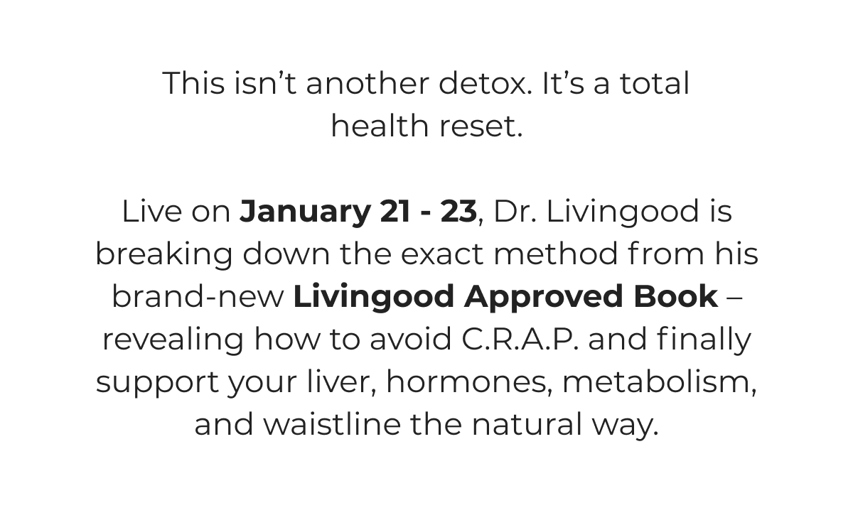 This isn't another detox. It's a total health reset.   Live on January 21 - 23, Dr. Livingood is breaking down the exact method from his brand-new Livingood Approved Book – revealing how to avoid C.R.A.P. and finally support your liver, hormones, metabolism, and waistline the natural way.