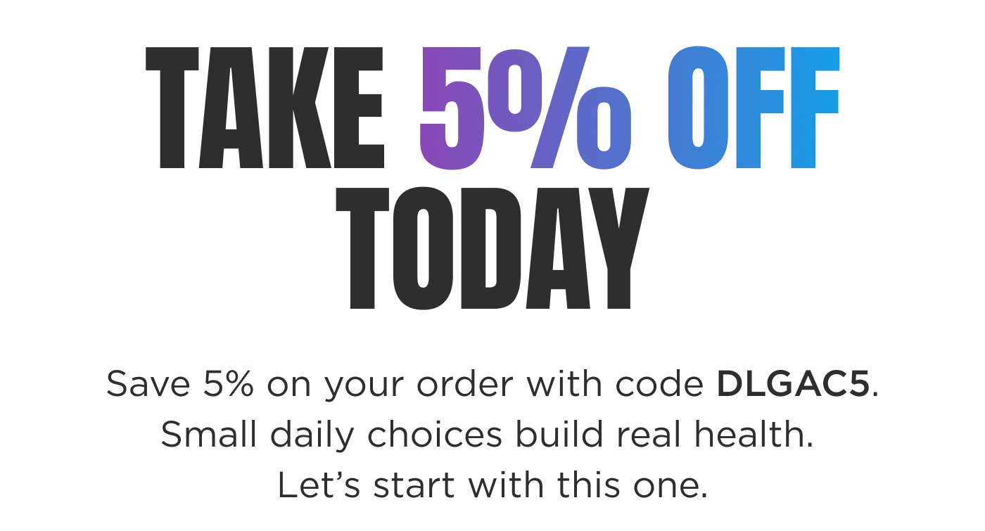 Take 5% OFF Today TAKE 5% OFF TODAY  Save 5% on your order with code DLGAC5. Small daily choices build real health. Let's start with this one.