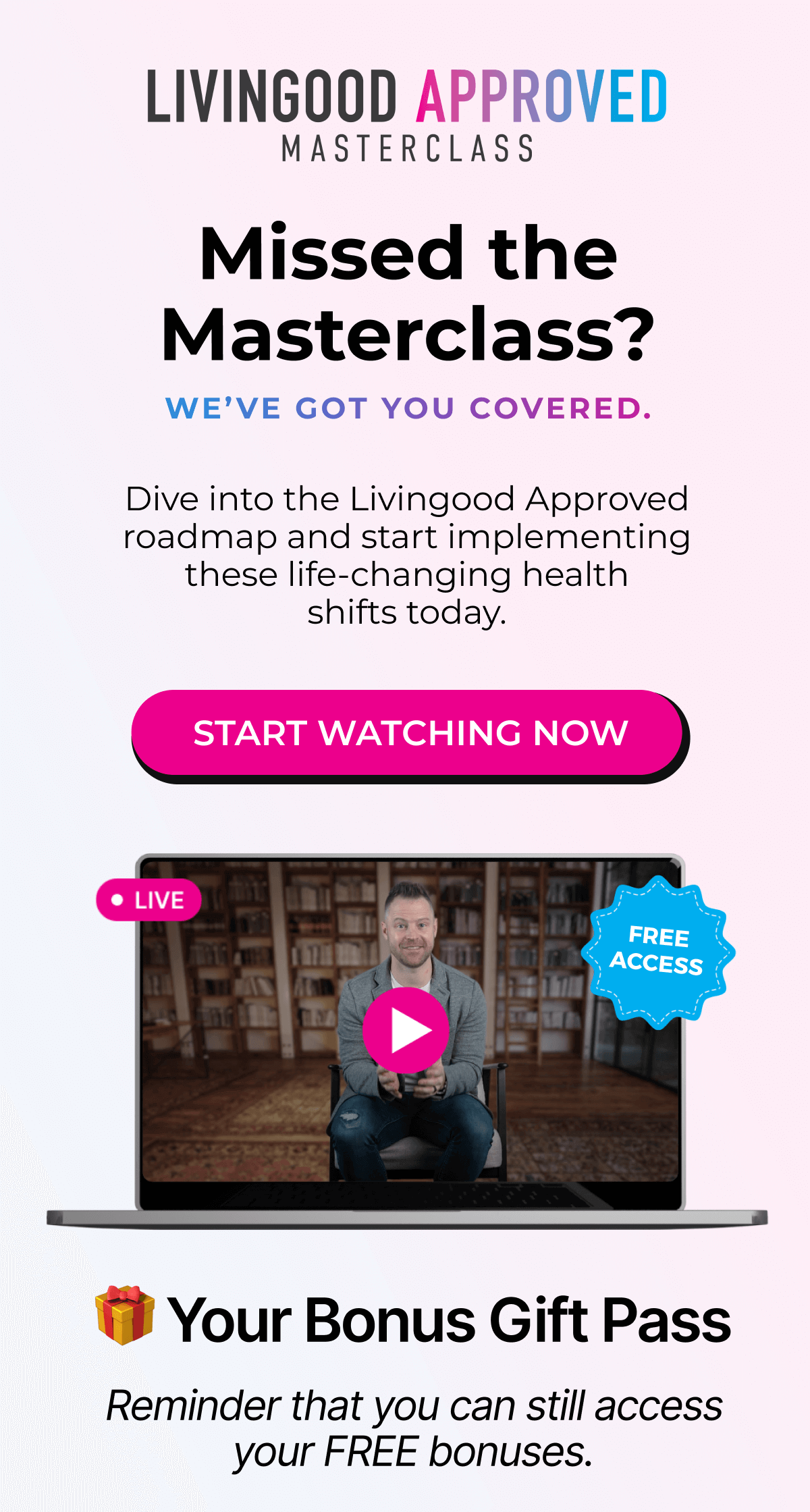 Livingood Approved Masterclass - Missed the Masterclass? We've Got You Covered. Dive into the Livingood Approved roadmap and start implementing these life-changing health shifts today. | START WATCHING NOW - 🎁 Your Bonus Gift Pass - Reminder that you can still access your FREE bonuses.