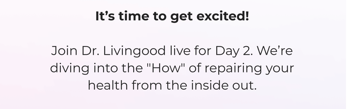 It's time to get excited!  Join Dr. Livingood live for Day 2. We're diving into the "How" of repairing your health from the inside out.  Look for our reminder 10 minutes before we begin day 1 of this game-changing training.