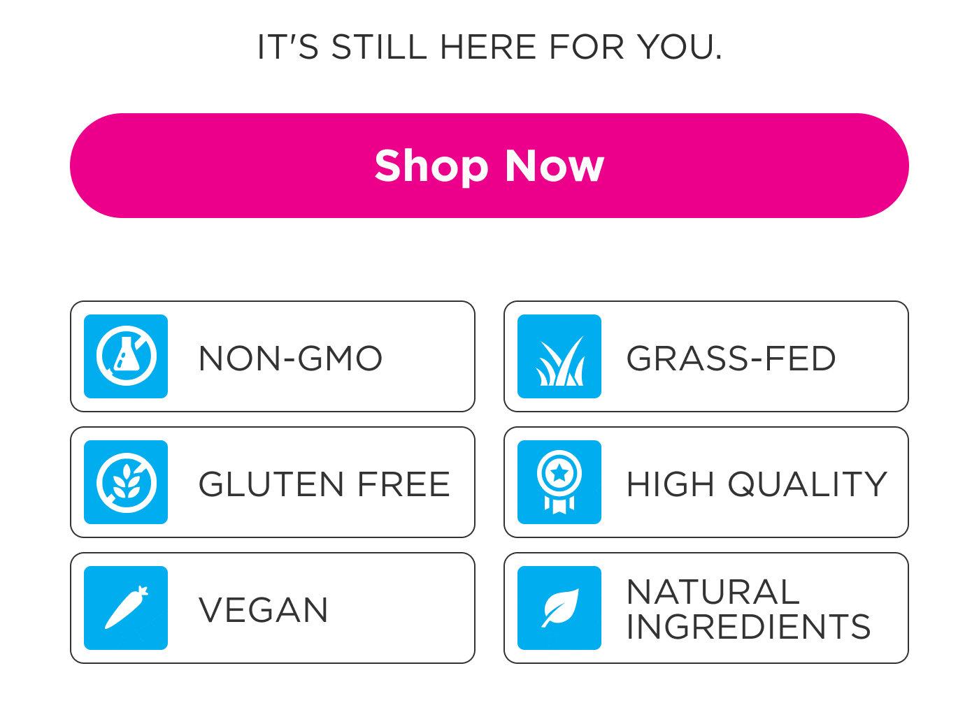 IT'S STILL HERE FOR YOU. Shop Now NON-GMO GRASS-FED GLUTEN FREE HIGH QUALITY VEGAN NATURAL INGREDIENTS