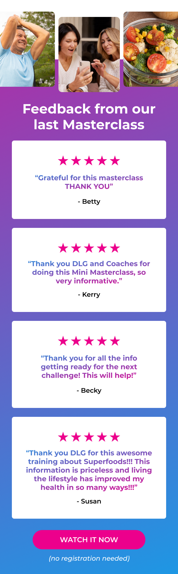 Feedback from our last Masterclass “Grateful for this masterclass THANK YOU” - Betty “Thank you DLG and Coaches for doing this Mini Masterclass, so very informative.” - Kerry “Thank you for all the info getting ready for the next challenge! This will help!” - Becky “Thank you DLG for this awesome training about Superfoods!!! This information is priceless and living the lifestyle has improved my health in so many ways!!!” - Susan WATCH IT NOW (no registration needed)