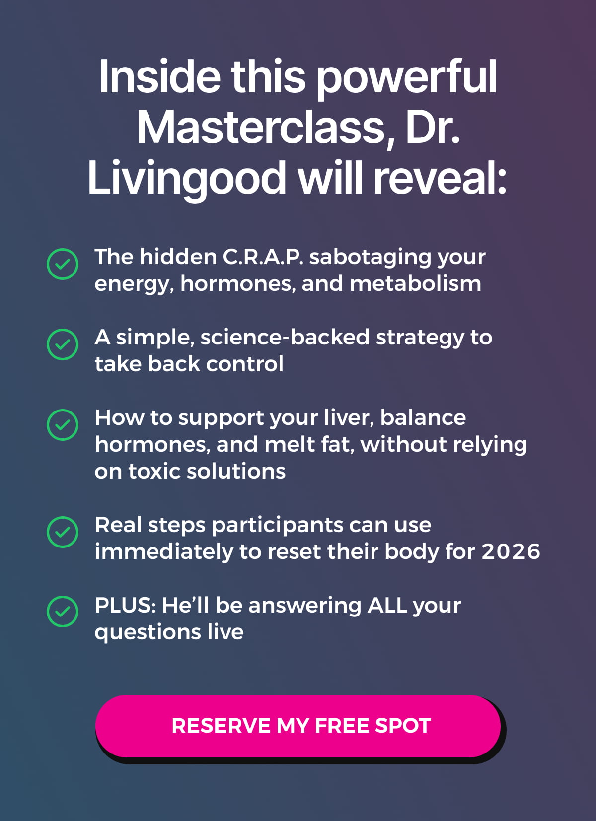 Inside this powerful Masterclass, Dr. Livingood will reveal: The hidden C.R.A.P. sabotaging your energy, hormones, and metabolism  A simple, science-backed strategy to take back control  How to support your liver, balance hormones, and melt fat, without relying on toxic solutions  Real steps participants can use immediately to reset their body for 2026  PLUS: He'll be answering ALL your questions live