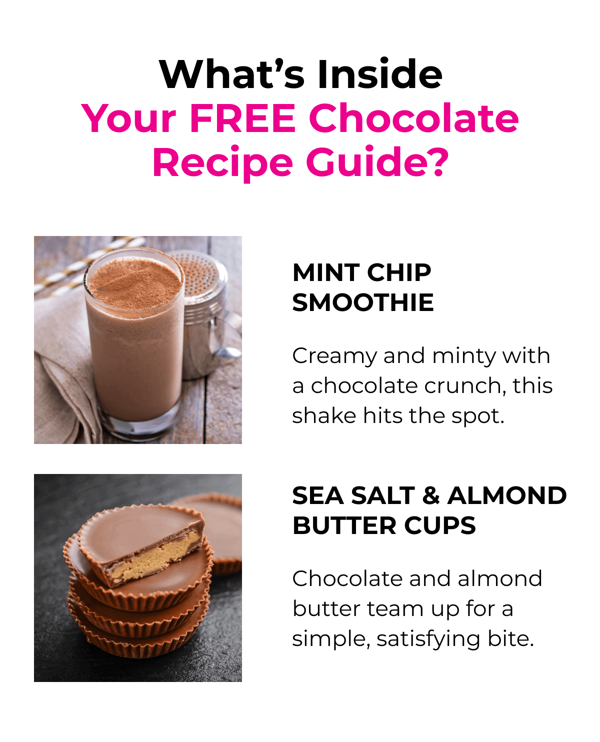 What's Inside Your FREE Chocolate Recipe Guide? - Mint Chip Smoothie - Creamy and minty with a chocolate crunch, this shake hits the spot. - Sea Salt & Almond Butter Cups - Chocolate and almond butter team up for a simple, satisfying bite.