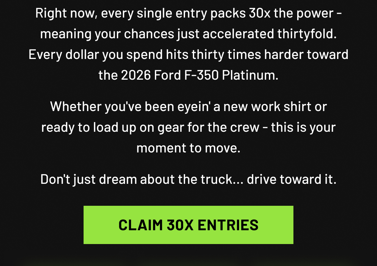 Right now, every single entry packs 30x the power - meaning your chances just accelerated thirtyfold. Every dollar you spend hits thirty times harder toward the 2026 Ford F-350 Platinum. Whether you've been eyein' a new work shirt or ready to load up on gear for the crew - this is your moment to move.