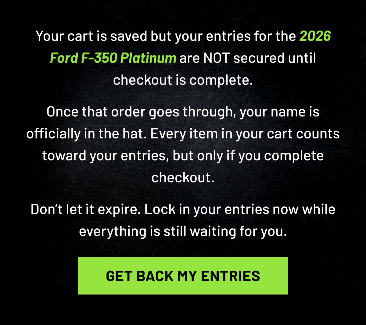 Your cart is saved but your entries for the 2026 Ford F-350 Platinum are NOT secured until checkout is complete. Once that order goes through, your name is officially in the hat. Every item in your cart counts toward your entries, but only if you complete checkout.