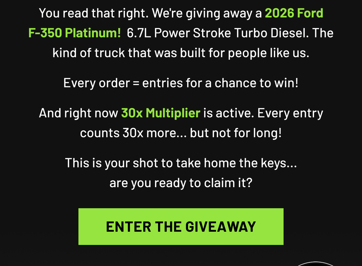You read that right. We're giving away a 2026 Ford F-350 Platinum!  6.7L Power Stroke Turbo Diesel. The kind of truck that was built for people like us. Every order = entries for a chance to win! And right now 30x Multiplier is active. Every entry counts 30x more... but not for long!